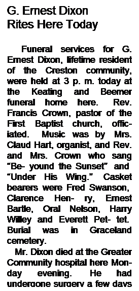 Text Box: G. Ernest Dixon
Rites Here Today
 
   Funeral services for G. Ernest Dixon, lifetime resident of the Creston community, were held at 3 p. m. today at the Keating and Beemer funeral home here.   Rev. Francis Crown, pastor of the First Baptist church, offic- iated.   Music was by  Mrs. Claud Hart, organist, and Rev. and Mrs. Crown who sang “Be- yound the Sunset”  and  “Under His Wing.”  Casket bearers were Fred Swanson,  Clarence Hen- ry, Ernest Bartle, Oral Nelson, Harry Willey and Everett Pet- tet.  Burial was in Graceland cemetery.
   Mr. Dixon died at the Greater Community hospital here Mon- day evening.  He had undergone surgery a few days earlier.
   ----------------------------------
 
